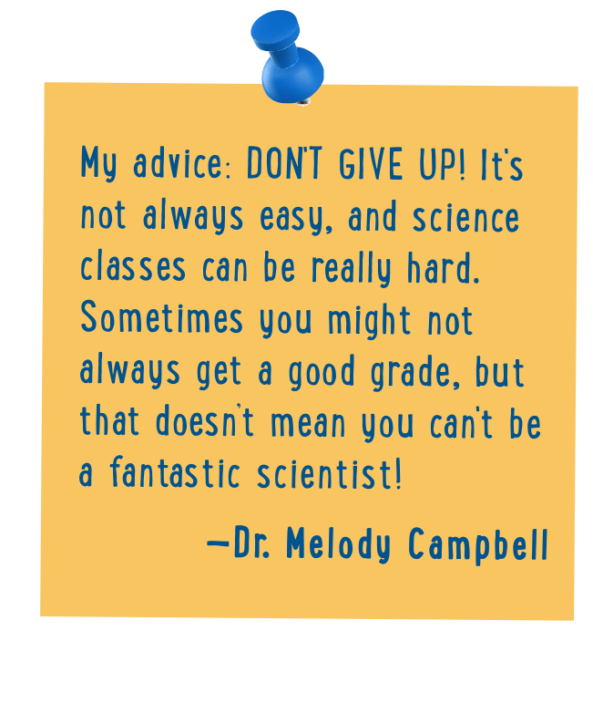 My advice: Don't give up! It's not always easy, and science classes can be really hard. Sometimes you might not always get a good grade, but that doesn’t mean you can't be a fantastic scientist! - Dr. Melody Campbell