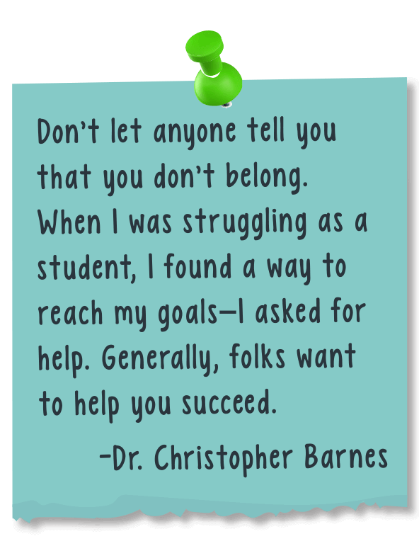 Don't let anyone tell you that you don’t belong. When I was struggling as a student, I found a way to reach my goals - I asked for help. Generally, folks want to help you succeed. - Dr. Christopher Barnes