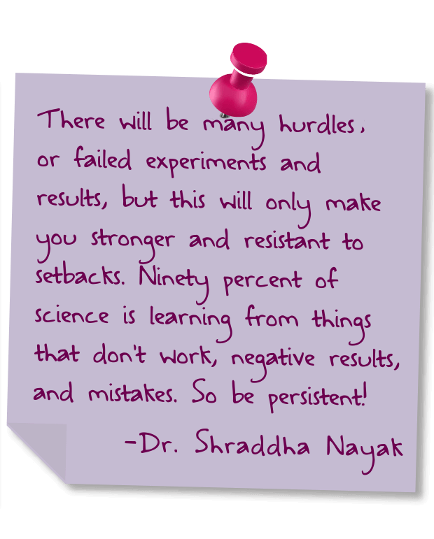 There will be many hurdles or failed experiments and results, but this will only make you stronger and resistant to setbacks. Ninety percent of science is learning from things that don't work, negative results, and mistakes. So be persistent! - Dr. Shraddha Nayak