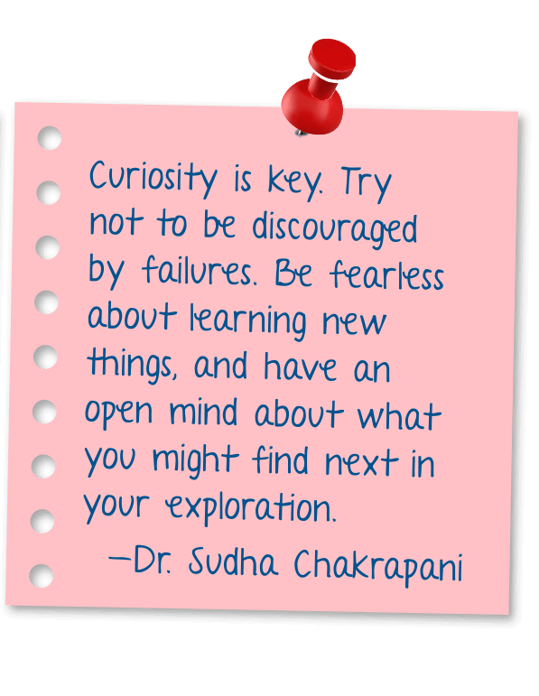 Curiosity is key. Try not to be discouraged by failures. Be fearless about learning new things, and have an open mind about what you might find next in your exploration. - Dr. Sudha Chakrapani